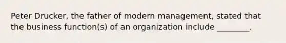 Peter Drucker, the father of modern management, stated that the business function(s) of an organization include ________.