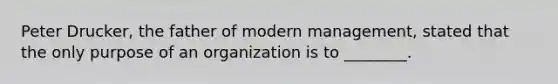 Peter Drucker, the father of modern management, stated that the only purpose of an organization is to ________.