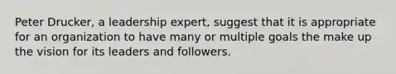 Peter Drucker, a leadership expert, suggest that it is appropriate for an organization to have many or multiple goals the make up the vision for its leaders and followers.
