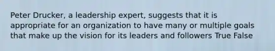 Peter Drucker, a leadership expert, suggests that it is appropriate for an organization to have many or multiple goals that make up the vision for its leaders and followers True False