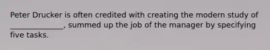 Peter Drucker is often credited with creating the modern study of ______________, summed up the job of the manager by specifying five tasks.