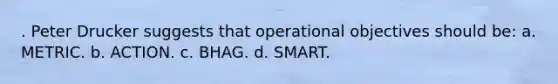 . Peter Drucker suggests that operational objectives should be: a. METRIC. b. ACTION. c. BHAG. d. SMART.