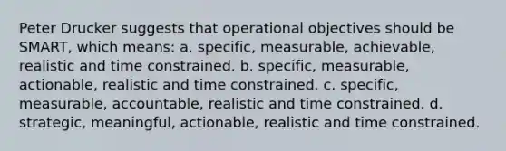 Peter Drucker suggests that operational objectives should be SMART, which means: a. specific, measurable, achievable, realistic and time constrained. b. specific, measurable, actionable, realistic and time constrained. c. specific, measurable, accountable, realistic and time constrained. d. strategic, meaningful, actionable, realistic and time constrained.