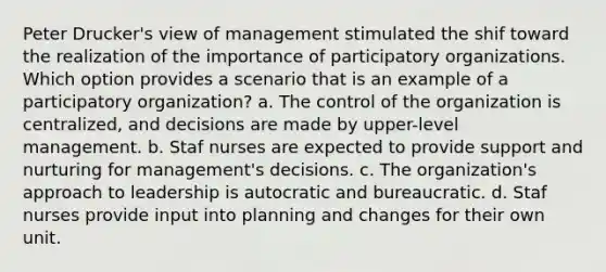 Peter Drucker's view of management stimulated the shif toward the realization of the importance of participatory organizations. Which option provides a scenario that is an example of a participatory organization? a. The control of the organization is centralized, and decisions are made by upper-level management. b. Staf nurses are expected to provide support and nurturing for management's decisions. c. The organization's approach to leadership is autocratic and bureaucratic. d. Staf nurses provide input into planning and changes for their own unit.