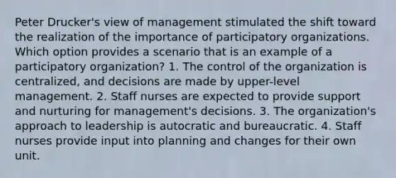 Peter Drucker's view of management stimulated the shift toward the realization of the importance of participatory organizations. Which option provides a scenario that is an example of a participatory organization? 1. The control of the organization is centralized, and decisions are made by upper-level management. 2. Staff nurses are expected to provide support and nurturing for management's decisions. 3. The organization's approach to leadership is autocratic and bureaucratic. 4. Staff nurses provide input into planning and changes for their own unit.