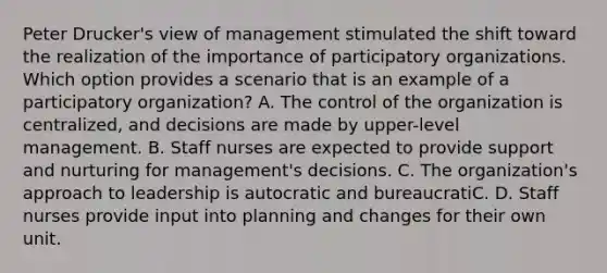 Peter Drucker's view of management stimulated the shift toward the realization of the importance of participatory organizations. Which option provides a scenario that is an example of a participatory organization? A. The control of the organization is centralized, and decisions are made by upper-level management. B. Staff nurses are expected to provide support and nurturing for management's decisions. C. The organization's approach to leadership is autocratic and bureaucratiC. D. Staff nurses provide input into planning and changes for their own unit.