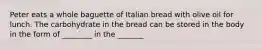 Peter eats a whole baguette of Italian bread with olive oil for lunch. The carbohydrate in the bread can be stored in the body in the form of ________ in the _______