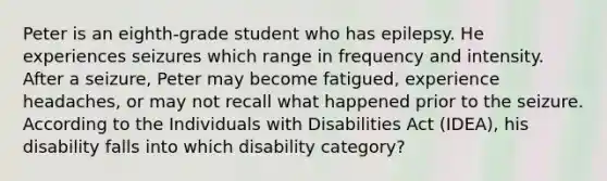 Peter is an eighth-grade student who has epilepsy. He experiences seizures which range in frequency and intensity. After a seizure, Peter may become fatigued, experience headaches, or may not recall what happened prior to the seizure. According to the Individuals with Disabilities Act (IDEA), his disability falls into which disability category?