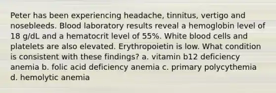 Peter has been experiencing headache, tinnitus, vertigo and nosebleeds. Blood laboratory results reveal a hemoglobin level of 18 g/dL and a hematocrit level of 55%. White blood cells and platelets are also elevated. Erythropoietin is low. What condition is consistent with these findings? a. vitamin b12 deficiency anemia b. folic acid deficiency anemia c. primary polycythemia d. hemolytic anemia