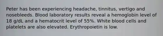 Peter has been experiencing headache, tinnitus, vertigo and nosebleeds. Blood laboratory results reveal a hemoglobin level of 18 g/dL and a hematocrit level of 55%. White blood cells and platelets are also elevated. Erythropoietin is low.