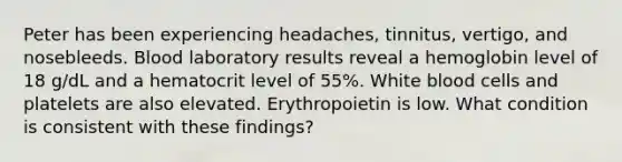 Peter has been experiencing headaches, tinnitus, vertigo, and nosebleeds. Blood laboratory results reveal a hemoglobin level of 18 g/dL and a hematocrit level of 55%. White blood cells and platelets are also elevated. Erythropoietin is low. What condition is consistent with these findings?