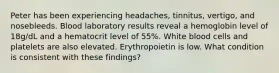 Peter has been experiencing headaches, tinnitus, vertigo, and nosebleeds. Blood laboratory results reveal a hemoglobin level of 18g/dL and a hematocrit level of 55%. White blood cells and platelets are also elevated. Erythropoietin is low. What condition is consistent with these findings?