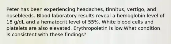 Peter has been experiencing headaches, tinnitus, vertigo, and nosebleeds. Blood laboratory results reveal a hemoglobin level of 18 g/dL and a hematocrit level of 55%. White blood cells and platelets are also elevated. Erythropoietin is low.What condition is consistent with these findings?