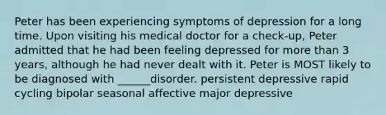 Peter has been experiencing symptoms of depression for a long time. Upon visiting his medical doctor for a check-up, Peter admitted that he had been feeling depressed for more than 3 years, although he had never dealt with it. Peter is MOST likely to be diagnosed with ______disorder. persistent depressive rapid cycling bipolar seasonal affective major depressive