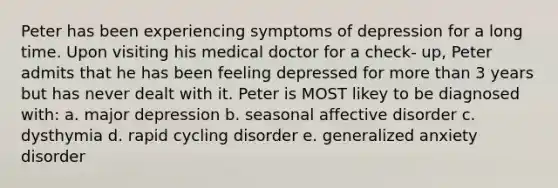 Peter has been experiencing symptoms of depression for a long time. Upon visiting his medical doctor for a check- up, Peter admits that he has been feeling depressed for more than 3 years but has never dealt with it. Peter is MOST likey to be diagnosed with: a. major depression b. seasonal affective disorder c. dysthymia d. rapid cycling disorder e. generalized anxiety disorder