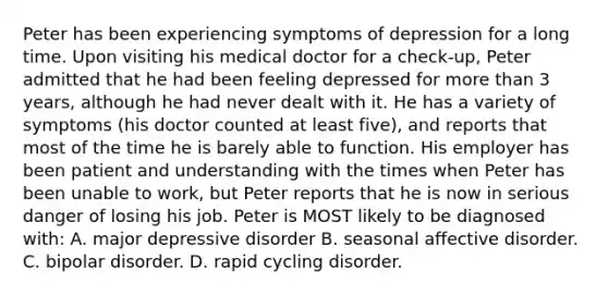 Peter has been experiencing symptoms of depression for a long time. Upon visiting his medical doctor for a check-up, Peter admitted that he had been feeling depressed for more than 3 years, although he had never dealt with it. He has a variety of symptoms (his doctor counted at least five), and reports that most of the time he is barely able to function. His employer has been patient and understanding with the times when Peter has been unable to work, but Peter reports that he is now in serious danger of losing his job. Peter is MOST likely to be diagnosed with: A. major depressive disorder B. seasonal affective disorder. C. bipolar disorder. D. rapid cycling disorder.