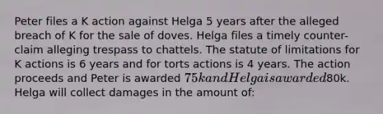 Peter files a K action against Helga 5 years after the alleged breach of K for the sale of doves. Helga files a timely counter-claim alleging trespass to chattels. The statute of limitations for K actions is 6 years and for torts actions is 4 years. The action proceeds and Peter is awarded 75k and Helga is awarded80k. Helga will collect damages in the amount of: