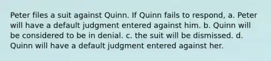 Peter files a suit against Quinn. If Quinn fails to respond, a. Peter will have a default judgment entered against him. b. Quinn will be considered to be in denial. c. the suit will be dismissed. d. Quinn will have a default judgment entered against her.