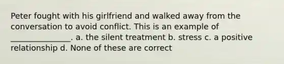 Peter fought with his girlfriend and walked away from the conversation to avoid conflict. This is an example of _______________. a. the silent treatment b. stress c. a positive relationship d. None of these are correct