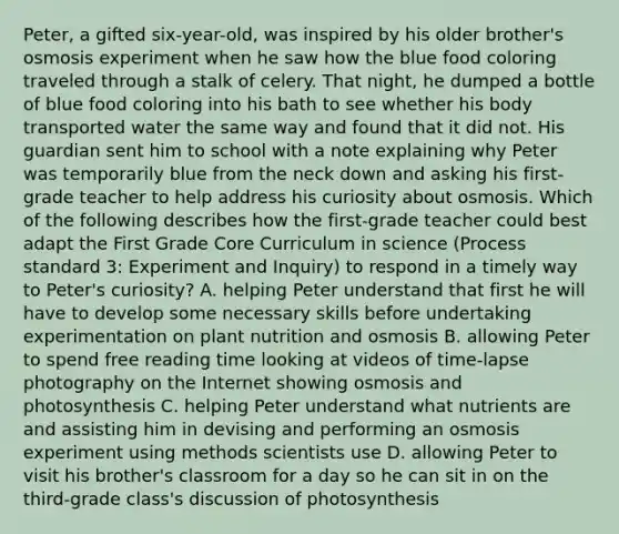 Peter, a gifted six-year-old, was inspired by his older brother's osmosis experiment when he saw how the blue food coloring traveled through a stalk of celery. That night, he dumped a bottle of blue food coloring into his bath to see whether his body transported water the same way and found that it did not. His guardian sent him to school with a note explaining why Peter was temporarily blue from the neck down and asking his first-grade teacher to help address his curiosity about osmosis. Which of the following describes how the first-grade teacher could best adapt the First Grade Core Curriculum in science (Process standard 3: Experiment and Inquiry) to respond in a timely way to Peter's curiosity? A. helping Peter understand that first he will have to develop some necessary skills before undertaking experimentation on plant nutrition and osmosis B. allowing Peter to spend free reading time looking at videos of time-lapse photography on the Internet showing osmosis and photosynthesis C. helping Peter understand what nutrients are and assisting him in devising and performing an osmosis experiment using methods scientists use D. allowing Peter to visit his brother's classroom for a day so he can sit in on the third-grade class's discussion of photosynthesis