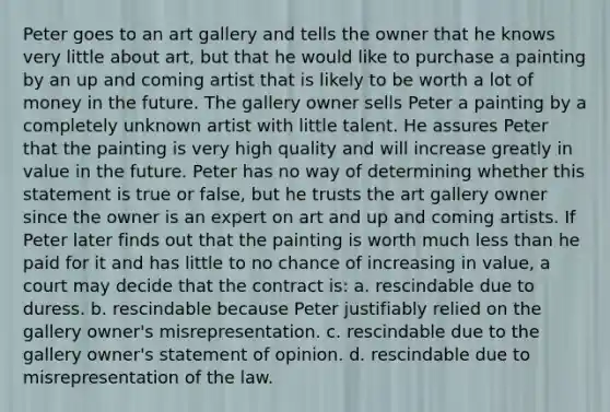 Peter goes to an art gallery and tells the owner that he knows very little about art, but that he would like to purchase a painting by an up and coming artist that is likely to be worth a lot of money in the future. The gallery owner sells Peter a painting by a completely unknown artist with little talent. He assures Peter that the painting is very high quality and will increase greatly in value in the future. Peter has no way of determining whether this statement is true or false, but he trusts the art gallery owner since the owner is an expert on art and up and coming artists. If Peter later finds out that the painting is worth much less than he paid for it and has little to no chance of increasing in value, a court may decide that the contract is: a. rescindable due to duress. b. rescindable because Peter justifiably relied on the gallery owner's misrepresentation. c. rescindable due to the gallery owner's statement of opinion. d. rescindable due to misrepresentation of the law.