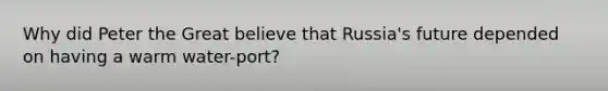 Why did <a href='https://www.questionai.com/knowledge/ka3RiG9uZi-peter-the-great' class='anchor-knowledge'>peter the great</a> believe that Russia's future depended on having a warm water-port?