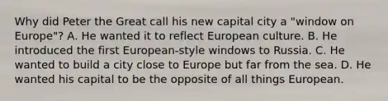 Why did Peter the Great call his new capital city a "window on Europe"? A. He wanted it to reflect European culture. B. He introduced the first European-style windows to Russia. C. He wanted to build a city close to Europe but far from the sea. D. He wanted his capital to be the opposite of all things European.