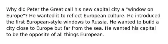 Why did Peter the Great call his new capital city a "window on Europe"? He wanted it to reflect European culture. He introduced the first European-style windows to Russia. He wanted to build a city close to Europe but far from the sea. He wanted his capital to be the opposite of all things European.