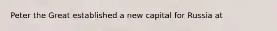 Peter the Great established a new capital for Russia at