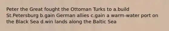 Peter the Great fought the Ottoman Turks to a.build St.Petersburg b.gain German allies c.gain a warm-water port on the Black Sea d.win lands along the Baltic Sea