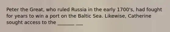 Peter the Great, who ruled Russia in the early 1700's, had fought for years to win a port on the Baltic Sea. Likewise, Catherine sought access to the _______ ___