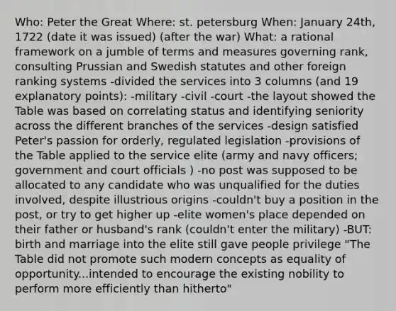 Who: Peter the Great Where: st. petersburg When: January 24th, 1722 (date it was issued) (after the war) What: a rational framework on a jumble of terms and measures governing rank, consulting Prussian and Swedish statutes and other foreign ranking systems -divided the services into 3 columns (and 19 explanatory points): -military -civil -court -the layout showed the Table was based on correlating status and identifying seniority across the different branches of the services -design satisfied Peter's passion for orderly, regulated legislation -provisions of the Table applied to the service elite (army and navy officers; government and court officials ) -no post was supposed to be allocated to any candidate who was unqualified for the duties involved, despite illustrious origins -couldn't buy a position in the post, or try to get higher up -elite women's place depended on their father or husband's rank (couldn't enter the military) -BUT: birth and marriage into the elite still gave people privilege "The Table did not promote such modern concepts as equality of opportunity...intended to encourage the existing nobility to perform more efficiently than hitherto"