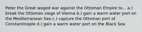 Peter the Great waged war against the Ottoman Empire to... a.) break the Ottoman siege of Vienna b.) gain a warm water port on the Mediterranean Sea c.) capture the Ottoman port of Constantinople d.) gain a warm water port on the Black Sea