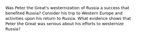 Was Peter the Great's westernization of Russia a success that benefited Russia? Consider his trip to Western Europe and activities upon his return to Russia. What evidence shows that Peter the Great was serious about his efforts to westernize Russia?