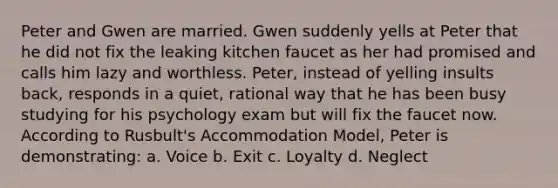 Peter and Gwen are married. Gwen suddenly yells at Peter that he did not fix the leaking kitchen faucet as her had promised and calls him lazy and worthless. Peter, instead of yelling insults back, responds in a quiet, rational way that he has been busy studying for his psychology exam but will fix the faucet now. According to Rusbult's Accommodation Model, Peter is demonstrating: a. Voice b. Exit c. Loyalty d. Neglect