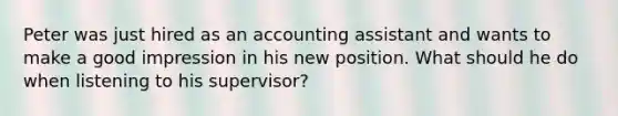 Peter was just hired as an accounting assistant and wants to make a good impression in his new position. What should he do when listening to his supervisor?