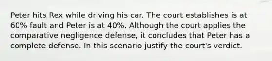 Peter hits Rex while driving his car. The court establishes is at 60% fault and Peter is at 40%. Although the court applies the comparative negligence defense, it concludes that Peter has a complete defense. In this scenario justify the court's verdict.