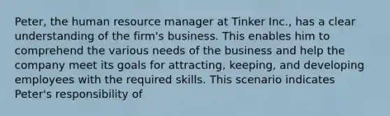 Peter, the human resource manager at Tinker Inc., has a clear understanding of the firm's business. This enables him to comprehend the various needs of the business and help the company meet its goals for attracting, keeping, and developing employees with the required skills. This scenario indicates Peter's responsibility of