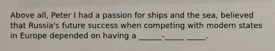 Above all, Peter I had a passion for ships and the sea, believed that Russia's future success when competing with modern states in Europe depended on having a ______-_____ _____.