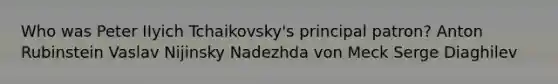 Who was Peter IIyich Tchaikovsky's principal patron? Anton Rubinstein Vaslav Nijinsky Nadezhda von Meck Serge Diaghilev