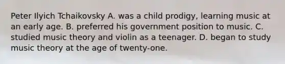 Peter Ilyich Tchaikovsky A. was a child prodigy, learning music at an early age. B. preferred his government position to music. C. studied music theory and violin as a teenager. D. began to study music theory at the age of twenty-one.