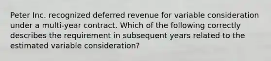 Peter Inc. recognized deferred revenue for variable consideration under a multi-year contract. Which of the following correctly describes the requirement in subsequent years related to the estimated variable consideration?