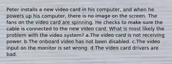 Peter installs a new video card in his computer, and when he powers up his computer, there is no image on the screen. The fans on the video card are spinning. He checks to make sure the cable is connected to the new video card. What is most likely the problem with the video system? a.The video card is not receiving power. b.The onboard video has not been disabled. c.The video input on the monitor is set wrong. d.The video card drivers are bad.