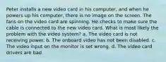 Peter installs a new video card in his computer, and when he powers up his computer, there is no image on the screen. The fans on the video card are spinning. He checks to make sure the cable is connected to the new video card. What is most likely the problem with the video system? a. The video card is not receiving power. b. The onboard video has not been disabled. c. The video input on the monitor is set wrong. d. The video card drivers are bad.