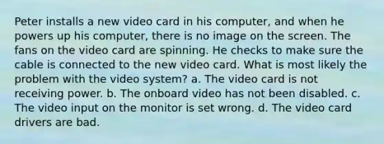 Peter installs a new video card in his computer, and when he powers up his computer, there is no image on the screen. The fans on the video card are spinning. He checks to make sure the cable is connected to the new video card. What is most likely the problem with the video system? a. The video card is not receiving power. b. The onboard video has not been disabled. c. The video input on the monitor is set wrong. d. The video card drivers are bad.