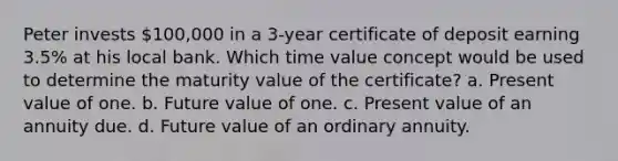 Peter invests 100,000 in a 3-year certificate of deposit earning 3.5% at his local bank. Which time value concept would be used to determine the maturity value of the certificate? a. Present value of one. b. Future value of one. c. Present value of an annuity due. d. Future value of an ordinary annuity.