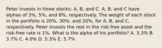 Peter invests in three stocks: A, B, and C. A, B, and C have alphas of 3%, 5%, and 8%, respectively. The weight of each stock in the portfolio is 20%, 30%, and 20%, for A, B, and C, respectively. Peter invests the rest in the risk-free asset and the risk-free rate is 1%. What is the alpha of his portfolio? A. 3.3% B. 3.7% C. 4.0% D. 5.3% E. 5.7%