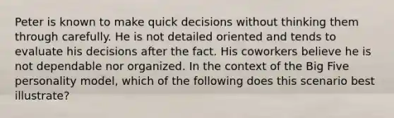 Peter is known to make quick decisions without thinking them through carefully. He is not detailed oriented and tends to evaluate his decisions after the fact. His coworkers believe he is not dependable nor organized. In the context of the Big Five personality model, which of the following does this scenario best illustrate?