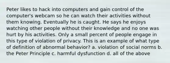 Peter likes to hack into computers and gain control of the computer's webcam so he can watch their activities without them knowing. Eventually he is caught. He says he enjoys watching other people without their knowledge and no one was hurt by his activities. Only a small percent of people engage in this type of violation of privacy. This is an example of what type of definition of abnormal behavior? a. violation of social norms b. the Peter Principle c. harmful dysfunction d. all of the above