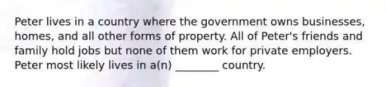 Peter lives in a country where the government owns businesses, homes, and all other forms of property. All of Peter's friends and family hold jobs but none of them work for private employers. Peter most likely lives in a(n) ________ country.